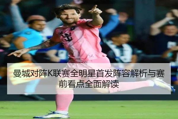 曼城对阵K联赛全明星首发阵容解析与赛前看点全面解读