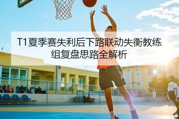 T1夏季赛失利后下路联动失衡教练组复盘思路全解析